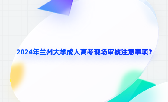 2024年蘭州大學(xué)成人高考現(xiàn)場審核注意事項？