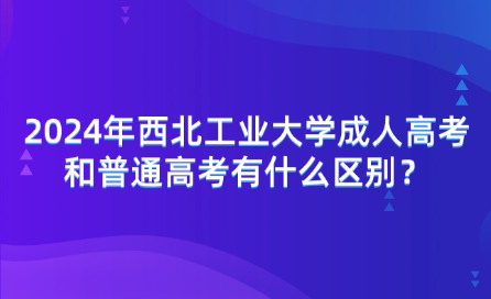 2024年西北工業(yè)大學成人高考和普通高考有什么區(qū)別？
