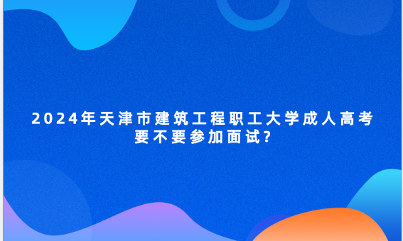 2024年天津市建筑工程職工大學(xué)成人高考要不要參加面試?