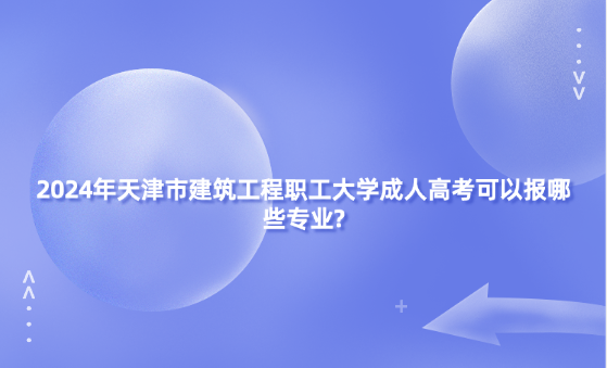 2024年天津市建筑工程職工大學(xué)成人高考可以報(bào)哪些專業(yè)?