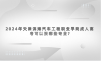 2024年天津濱海汽車工程職業(yè)學(xué)院成人高考可以報哪些專業(yè)?