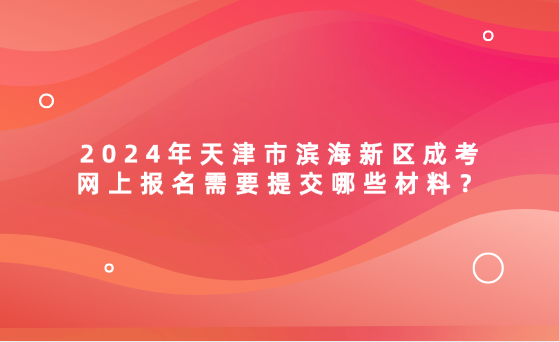 2024年天津市濱海新區(qū)成考網(wǎng)上報名需要提交哪些材料？
