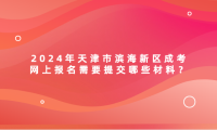 2024年天津市濱海新區(qū)成考網(wǎng)上報(bào)名需要提交哪些材料？