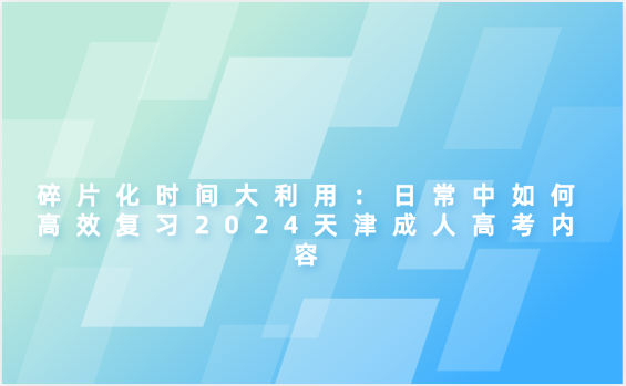 碎片化時(shí)間大利用：日常中如何高效復(fù)習(xí)2024天津成人高考內(nèi)容