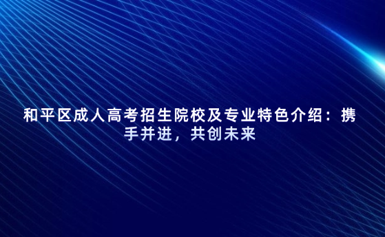 和平區(qū)成人高考招生院校及專業(yè)特色介紹：攜手并進，共創(chuàng)未來
