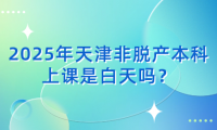 2025年天津非脫產(chǎn)本科上課是白天嗎？