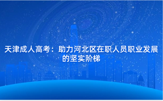 天津成人高考：助力河北區(qū)在職人員職業(yè)發(fā)展的堅(jiān)實(shí)階梯