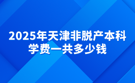 2025年天津非脫產(chǎn)本科學(xué)費(fèi)一共多少錢