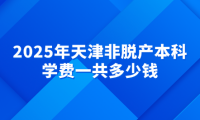 2025年天津非脫產(chǎn)本科學(xué)費(fèi)一共多少錢