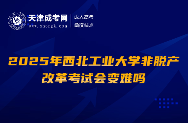 2025年西北工業(yè)大學(xué)非脫產(chǎn)改革考試會變難嗎