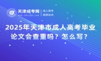 2025年天津市成人高考畢業(yè)論文會查重嗎？怎么寫？