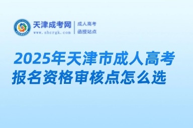 2025年天津市成人高考報(bào)名資格審核點(diǎn)怎么選？