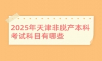 2025年天津非脫產(chǎn)本科考試科目有哪些