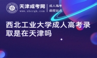 西北工業(yè)大學(xué)成人高考錄取是在天津嗎