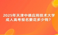 2025年天津中德應(yīng)用技術(shù)大學成人高考報名要花多少錢？