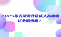 2025年天津河北區(qū)成人高考考試會(huì)很難嗎？