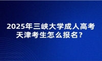 2025年三峽大學(xué)成人高考天津考生怎么報(bào)名？