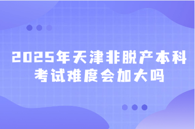 2025年天津非脫產(chǎn)本科考試難度會加大嗎
