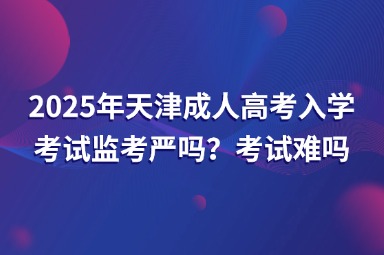 2025年天津成人高考入學(xué)考試監(jiān)考嚴(yán)嗎？考試難嗎？
