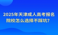 2025年天津成人高考報名院校怎么選擇不踩坑？