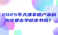 2025年天津非脫產(chǎn)本科考完要去學(xué)校讀書嗎？