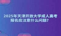 2025年天津開放大學成人高考報名應注意什么問題？