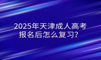2025年天津成人高考報名后怎么復(fù)習(xí)？