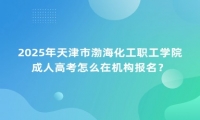 2025年天津市渤海化工職工學(xué)院成人高考怎么在機(jī)構(gòu)報(bào)名？