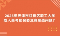 2025年天津市紅橋區(qū)職工大學成人高考報名要注意哪些問題？