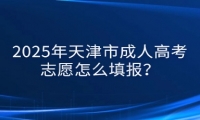 2025年天津市成人高考志愿怎么填報？