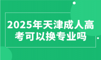 2025年天津成人高考可以換專業(yè)嗎