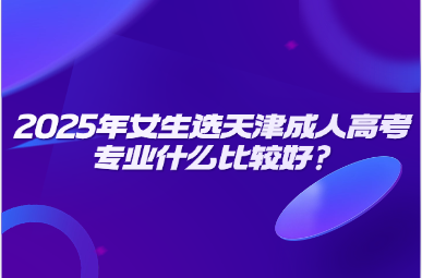 2025年女生選天津成人高考專(zhuān)業(yè)什么比較好?